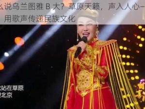 为什么说乌兰图雅 B 大？草原天籁，声入人心——乌兰图雅，用歌声传递民族文化