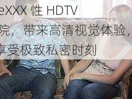 freeXXX 性 HDTV 医院，带来高清视觉体验，让你享受极致私密时刻