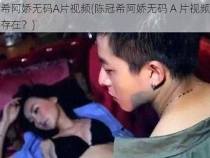 陈冠希阿娇无码A片视频(陈冠希阿娇无码 A 片视频是否真实存在？)