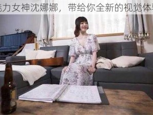 魅力女神沈娜娜，带给你全新的视觉体验