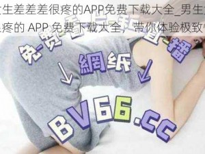 男生女生差差差很疼的APP免费下载大全_男生女生差差差很疼的 APP 免费下载大全，带你体验极致快感