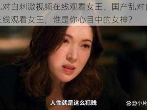 国产乱对白刺激视频在线观看女王、国产乱对白刺激视频在线观看女王，谁是你心目中的女神？