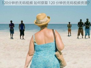 120分钟的无码视频 如何获取 120 分钟的无码视频资源？