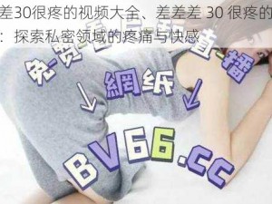 差差差30很疼的视频大全、差差差 30 很疼的视频大全：探索私密领域的疼痛与快感