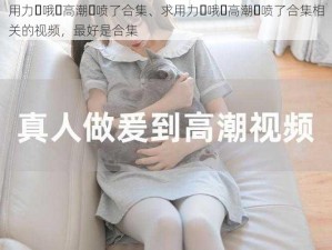 用力⋯哦⋯高潮⋯喷了合集、求用力⋯哦⋯高潮⋯喷了合集相关的视频，最好是合集