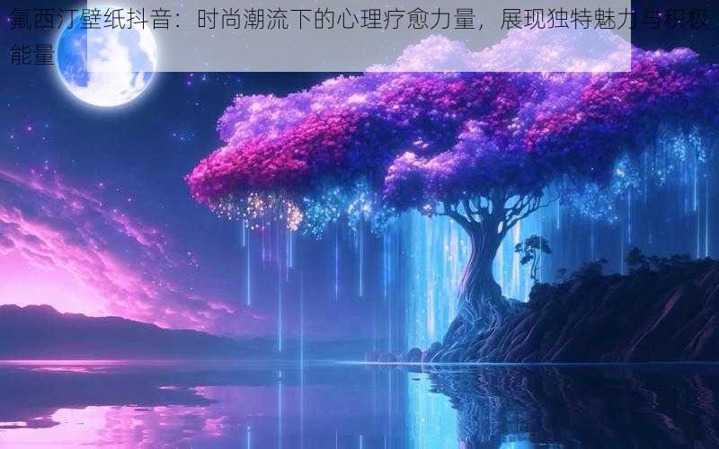 氟西汀壁纸抖音：时尚潮流下的心理疗愈力量，展现独特魅力与积极能量