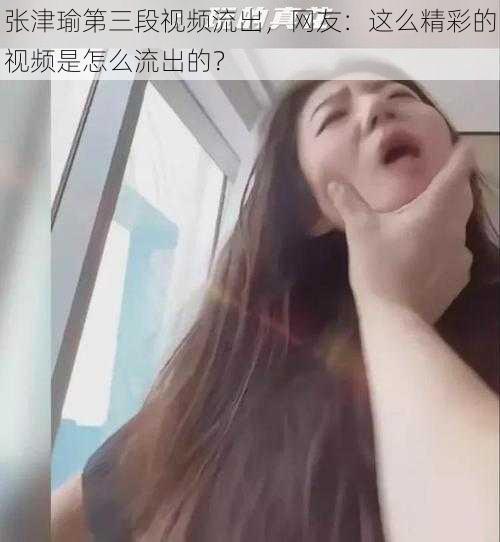 张津瑜第三段视频流出，网友：这么精彩的视频是怎么流出的？