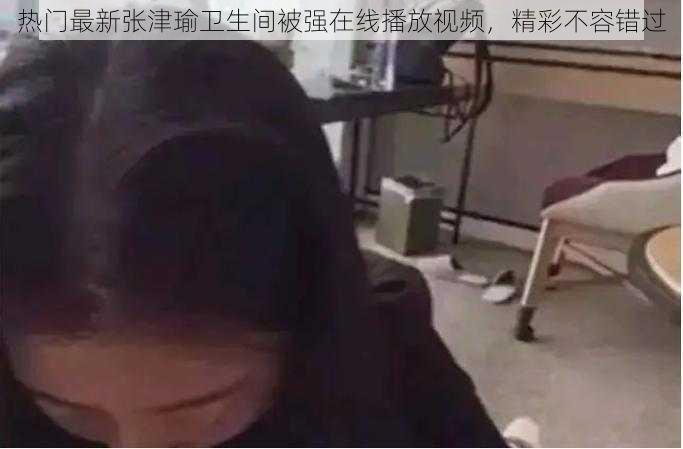 热门最新张津瑜卫生间被强在线播放视频，精彩不容错过