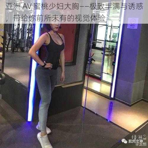 亚洲 AV 蜜桃少妇大胸——极致丰满与诱惑，带给你前所未有的视觉体验