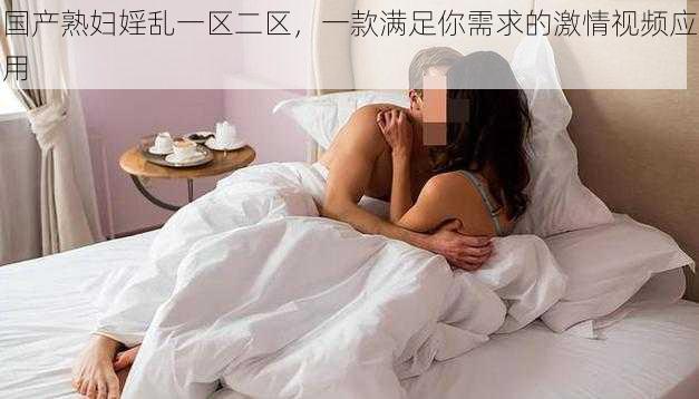 国产熟妇婬乱一区二区，一款满足你需求的激情视频应用