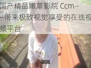 国产精品嫩草影院 Ccm——带来极致视觉享受的在线视频平台