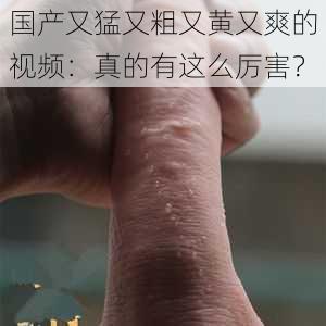 国产又猛又粗又黄又爽的视频：真的有这么厉害？