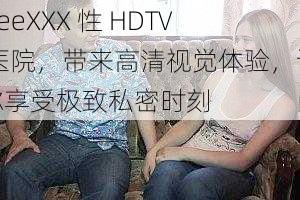 freeXXX 性 HDTV 医院，带来高清视觉体验，让你享受极致私密时刻