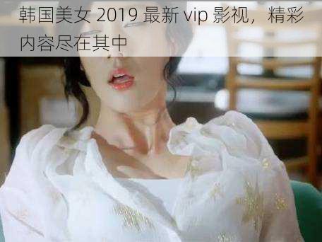 韩国美女 2019 最新 vip 影视，精彩内容尽在其中