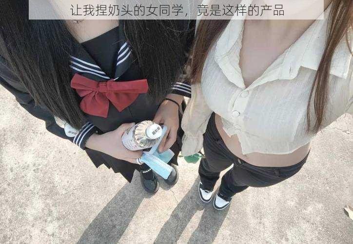 让我捏奶头的女同学，竟是这样的产品