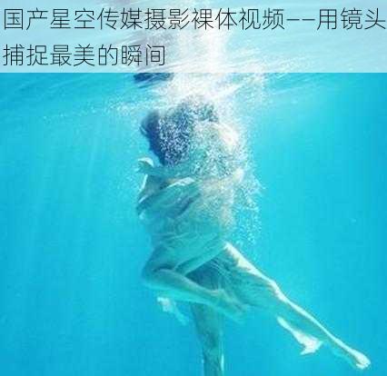 国产星空传媒摄影裸体视频——用镜头捕捉最美的瞬间