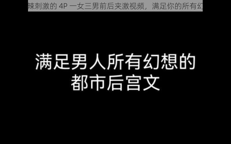 火辣刺激的 4P 一女三男前后夹激视频，满足你的所有幻想