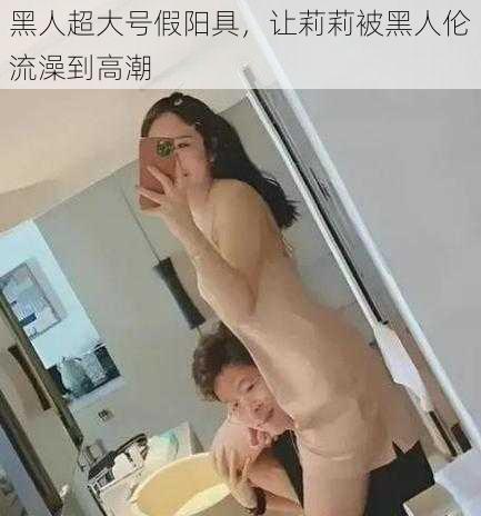 黑人超大号假阳具，让莉莉被黑人伦流澡到高潮