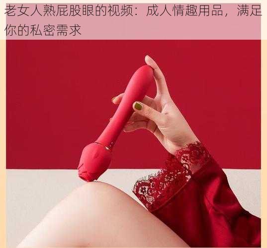 老女人熟屁股眼的视频：成人情趣用品，满足你的私密需求