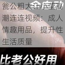 瓮公粗大让小莹高潮连连视频：成人情趣用品，提升性生活质量