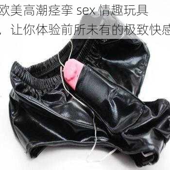 欧美高潮痉挛 sex 情趣玩具，让你体验前所未有的极致快感