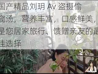 国产精品刘玥 Av 盗摄偷窥汤，营养丰富，口感鲜美，是您居家旅行、馈赠亲友的最佳选择