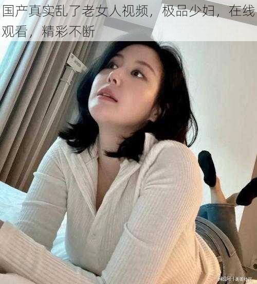 国产真实乱了老女人视频，极品少妇，在线观看，精彩不断