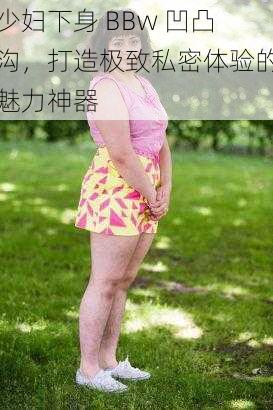 少妇下身 BBw 凹凸沟，打造极致私密体验的魅力神器