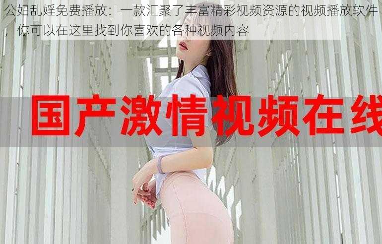 公妇乱婬免费播放：一款汇聚了丰富精彩视频资源的视频播放软件，你可以在这里找到你喜欢的各种视频内容