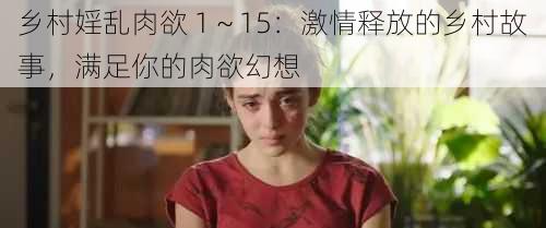 乡村婬乱肉欲 1～15：激情释放的乡村故事，满足你的肉欲幻想