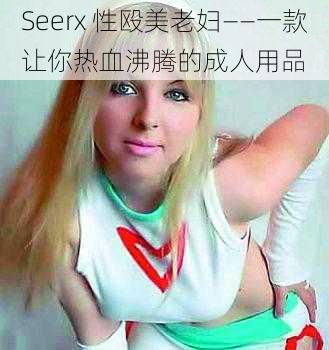 Seerx 性殴美老妇——一款让你热血沸腾的成人用品