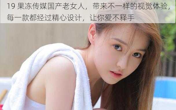 19 果冻传媒国产老女人，带来不一样的视觉体验，每一款都经过精心设计，让你爱不释手