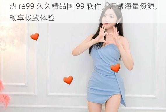 热 re99 久久精品国 99 软件，汇聚海量资源，畅享极致体验