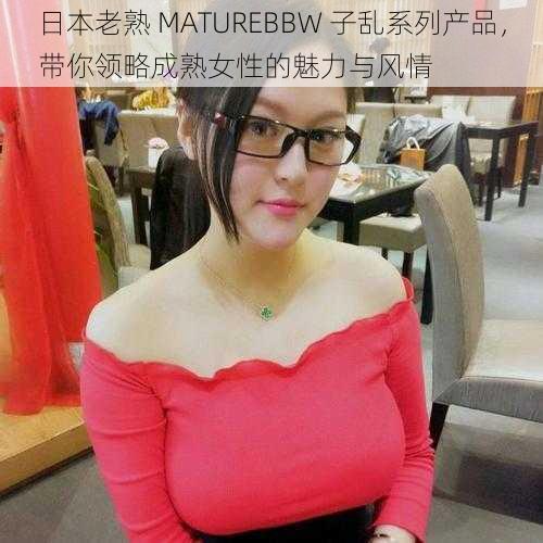 日本老熟 MATUREBBW 子乱系列产品，带你领略成熟女性的魅力与风情