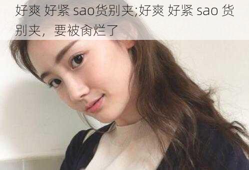 好爽 好紧 sao货别夹;好爽 好紧 sao 货别夹，要被肏烂了