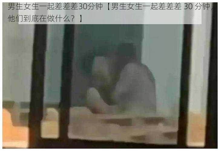 男生女生一起差差差30分钟【男生女生一起差差差 30 分钟，他们到底在做什么？】