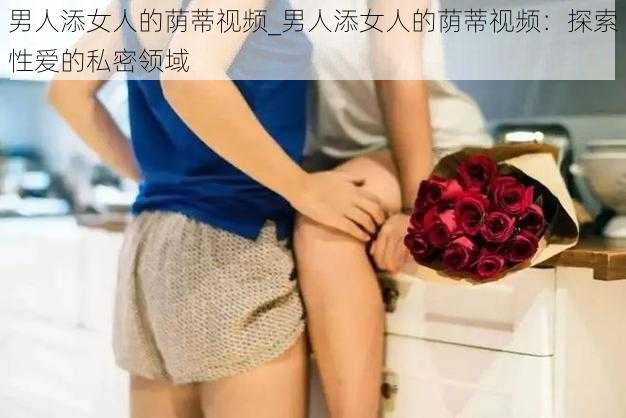 男人添女人的荫蒂视频_男人添女人的荫蒂视频：探索性爱的私密领域