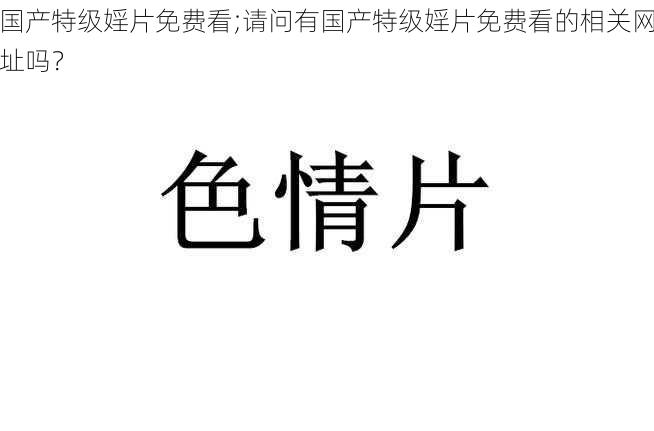 国产特级婬片免费看;请问有国产特级婬片免费看的相关网址吗？