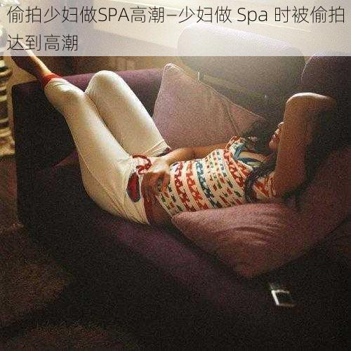 偷拍少妇做SPA高潮—少妇做 Spa 时被偷拍达到高潮