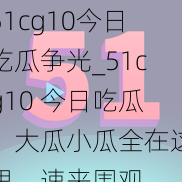 51cg10今日吃瓜争光_51cg10 今日吃瓜，大瓜小瓜全在这里，速来围观