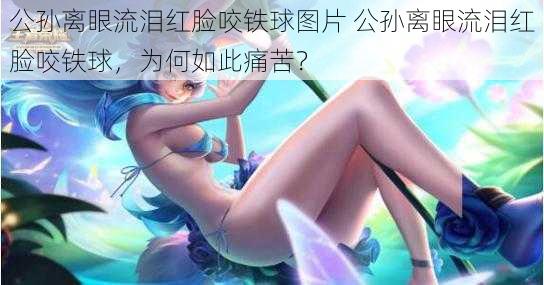 公孙离眼流泪红脸咬铁球图片 公孙离眼流泪红脸咬铁球，为何如此痛苦？