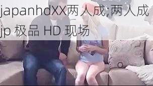 japanhdXX两人成;两人成 jp 极品 HD 现场