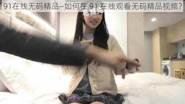 91在线无码精品—如何在 91 在线观看无码精品视频？