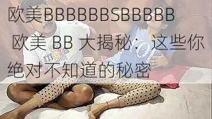 欧美BBBBBBSBBBBB 欧美 BB 大揭秘：这些你绝对不知道的秘密