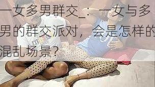 一女多男群交_：一女与多男的群交派对，会是怎样的混乱场景？