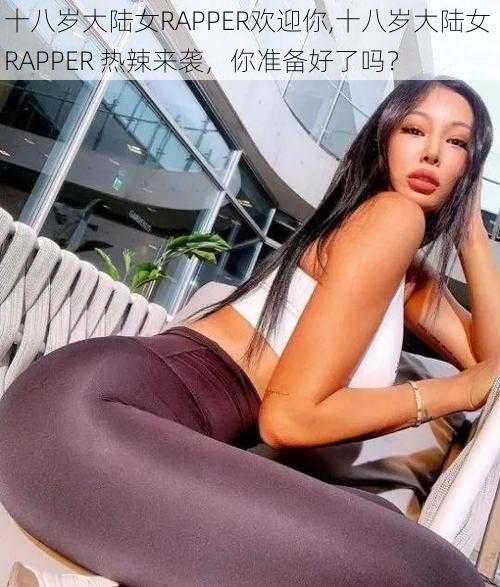 十八岁大陆女RAPPER欢迎你,十八岁大陆女 RAPPER 热辣来袭，你准备好了吗？